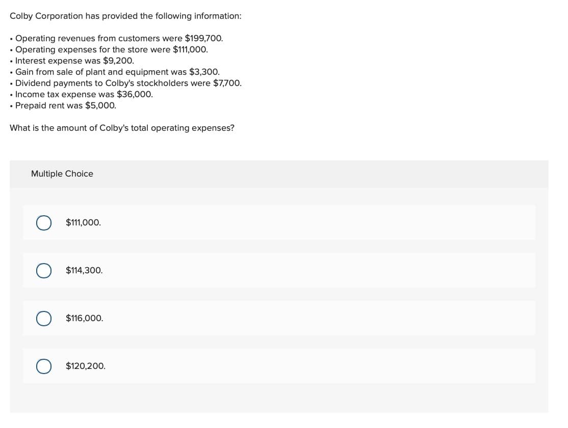 Colby Corporation has provided the following information:
• Operating revenues from customers were $199,700.
• Operating expenses for the store were $111,000.
• Interest expense was $9,200.
⚫ Gain from sale of plant and equipment was $3,300.
• Dividend payments to Colby's stockholders were $7,700.
• Income tax expense was $36,000.
• Prepaid rent was $5,000.
What is the amount of Colby's total operating expenses?
Multiple Choice
О
$111,000.
$114,300.
О
$116,000.
о
$120,200.
