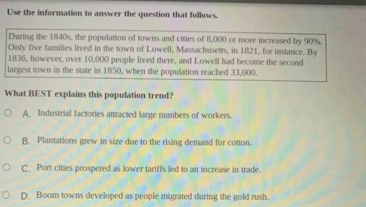 Use the information to answer the question that follows.
During the 1840s, the population of towns and cities of 8,000 or more increased by 90%.
Only five families lived in the town of Lowell, Massachusetts, in 1821, for instance. By
1836, however, over 10,000 people lived there, and Lowell had become the second
largest town in the state in 1850, when the population reached 33,000.
What BEST explains this population trend?
O A. Industrial factories attracted large numbers of workers.
O B. Plantations grew in size due to the rising demand for cotton.
O C. Port cities prospered as lower tariffs led to an increase in trade.
O D. Boom towns developed as people migrated during the gold rush.
