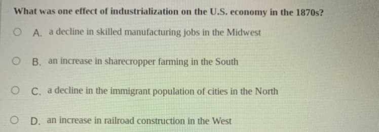 What was one effect of industrialization on the U.S. economy in the 1870s?
O A. a decline in skilled manufacturing jobs in the Midwest
O B. an increase in sharecropper farming in the South
O C. a decline in the immigrant population of cities in the North
D. an increase in railroad construction in the West
