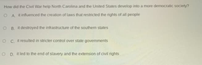 How did the Civil War help North Carolina and the United States develop into a more democratic society?
O A. it influenced the creation of laws that restricted the rights of all people
O B. it destroyed the infrastructure of the southern states
O C. it resulted in stricter control over state governments
O D. it led to the end of slavery and the extension of civil rights
