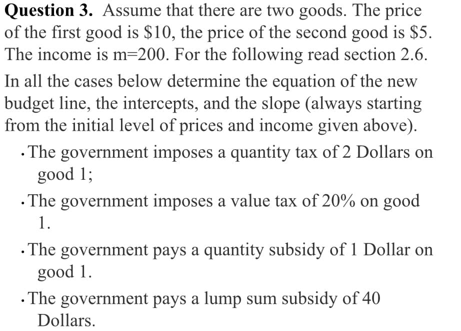 Question 3. ASsume that there are two goods. The price
of the first good is $10, the price of the second good is $5.
The income is m=200. For the following read section 2.6.
In all the cases below determine the equation of the new
budget line, the intercepts, and the slope (always starting
from the initial level of prices and income given above).
· The government imposes a quantity tax of 2 Dollars on
good 1;
· The government imposes a value tax of 20% on good
1.
· The government pays a quantity subsidy of 1 Dollar on
good 1.
· The government pays a lump sum subsidy of 40
Dollars.
