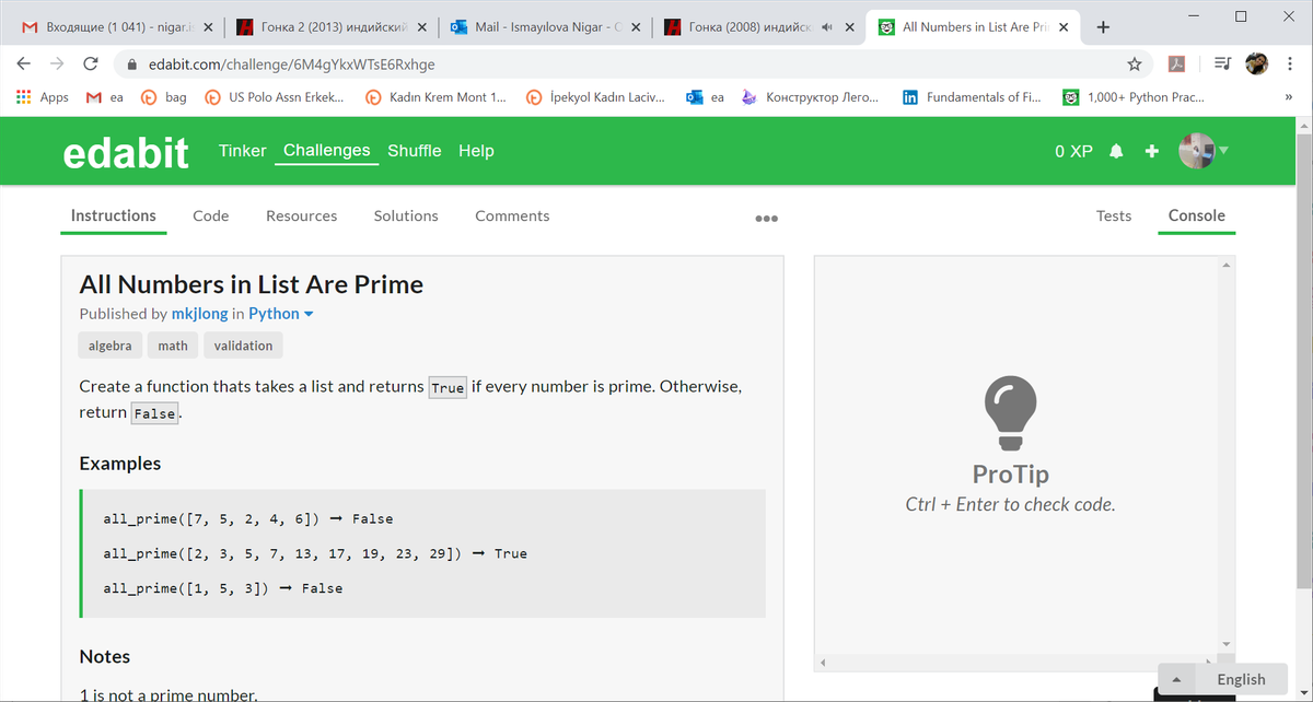 М В ходящие (1 041) - nigar.is X
Гонка 2 (2013) индийский X
O Mail - Ismayılova Nigar - O X
Гонка (2008) индийск 4и х
og All Numbers in List Are Prir X
->
A edabit.com/challenge/6M4gYkxWTsE6Rxhge
* Apps
M ea
® bag
US Polo Assn Erkek...
Kadın Krem Mont 1..
İpekyol Kadın Laciv..
Конструктор Лего...
in Fundamentals of Fi...
9 1,000+ Python Prac...
ea
>
edabit Tinker Challenges Shuffle Help
O XP
Instructions
Code
Resources
Solutions
Comments
Tests
Console
000
All Numbers in List Are Prime
Published by mkjlong in Python -
algebra
math
validation
Create a function thats takes a list and returns True if every number is prime. Otherwise,
return False.
Examples
ProTip
Ctrl + Enter to check code.
all_prime([7, 5, 2, 4, 6])
- False
all_prime([2, 3, 5, 7, 13, 17, 19, 23, 29])
True
all_prime([1, 5, 3])
False
Notes
English
1 is not a prime number.
