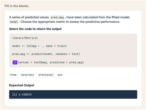 Fill in the blanks
A series of predicted values, pred_mpg , have been calculated from the fitted model,
model.Choose the appropriate metric to assess the predictive performance.
Select the code to return the output
library (Metrics)
model <- Lm (mpg - ., data = train)
pred_mpg <- predict (model, newdata = test)
? (actual = test$mpg, predicted = pred_mpg)
rmse
accuracy precision
auc
Expected Output
[1] 4.418243
