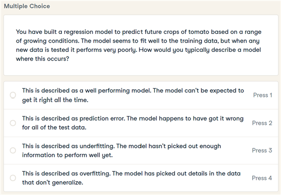 Multiple Choice
You have built a regression model to predict future crops of tomato based on a range
of growing conditions. The model seems to fit well to the training data, but when any
new data is tested it performs very poorly. How would you typically describe a model
where this occurs?
This is described as a well performing model. The model can't be expected to
Press 1
get it right all the time.
This is described as prediction error. The model happens to have got it wrong
Press 2
for all of the test data.
This is described as underfitting. The model hasn't picked out enough
information to perform well yet.
Press 3
This is described as overfitting. The model has picked out details in the data
that don't generalize.
Press 4
