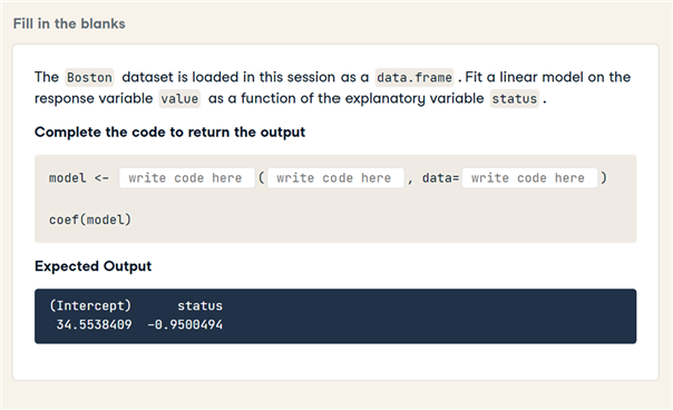 Fill in the blanks
The Boston dataset is loaded in this session as a data.frame .Fit a linear model on the
response variable value as a function of the explanatory variable status.
Complete the code to return the output
model <- write code here ( write code here , data= write code here )
coef (model)
Expected Output
(Intercept)
status
34.5538409 -0.9500494
