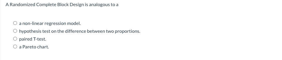 A Randomized Complete Block Design is analogous to a
a non-linear regression model.
hypothesis test on the difference between two proportions.
O paired T-test.
a Pareto chart.
