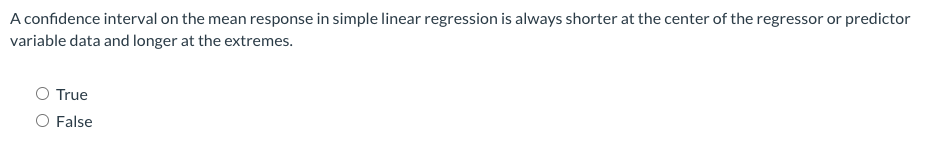 A confidence interval on the mean response in simple linear regression is always shorter at the center of the regressor or predictor
variable data and longer at the extremes.
O True
O False
