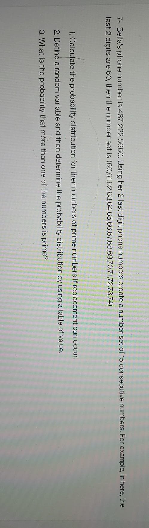 7- Bella's phone number is 437 222 5660. Úsing her 2 last digit phone numbers create a number set of 15 consecutive numbers. For example, in here, the
last 2 digits are 60, then the number set is (60,61,62,63,64,65,66,67,68,69,70,71,72,73,74)
1. Calculate the probability distribution for them numbers of prime numbers if replacement can occur.
2. Define a random variable and then determine the probability distribution by using a table of value.
3. What is the probability that more than one of the numbers is prime?
