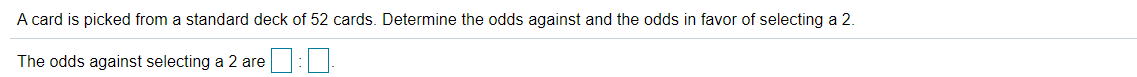 A card is picked from a standard deck of 52 cards. Determine the odds against and the odds in favor of selecting a 2.
The odds against selecting a 2 are
