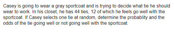 Casey is going to wear a gray sportcoat and is trying to decide what tie he should
wear to work. In his closet, he has 44 ties, 12 of which he feels go well with the
sportcoat. If Casey selects one tie at random, determine the probablity and the
odds of the tie going well or not going well with the sportcoat.
