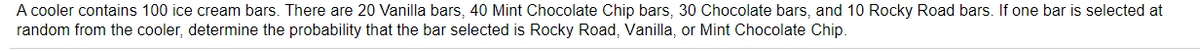 A cooler contains 100 ice cream bars. There are 20 Vanilla bars, 40 Mint Chocolate Chip bars, 30 Chocolate bars, and 10 Rocky Road bars. If one bar is selected at
random from the cooler, determine the probability that the bar selected is Rocky Road, Vanilla, or Mint Chocolate Chip.
