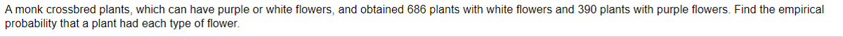 A monk crossbred plants, which can have purple or white flowers, and obtained 686 plants with white flowers and 390 plants with purple flowers. Find the empirical
probability that a plant had each type of flower.
