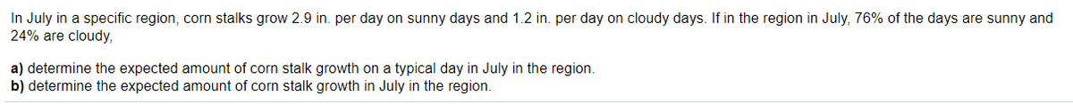 In July in a specific region, corn stalks grow 2.9 in. per day on sunny days and 1.2 in. per day on cloudy days. If in the region in July, 76% of the days are sunny and
24% are cloudy,
a) determine the expected amount of corn stalk growth on a typical day in July in the region.
b) determine the expected amount of corn stalk growth in July in the region.
