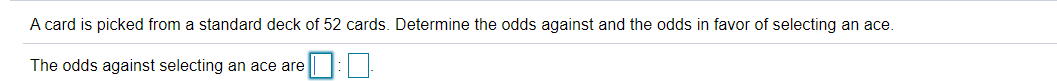 A card is picked from a standard deck of 52 cards. Determine the odds against and the odds in favor of selecting an ace.
The odds against selecting an ace are
