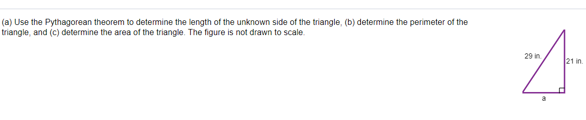 (a) Use the Pythagorean theorem to determine the length of the unknown side of the triangle, (b) determine the perimeter of the
triangle, and (c) determine the area of the triangle. The figure is not drawn to scale.
29 in.
21 in.
a
