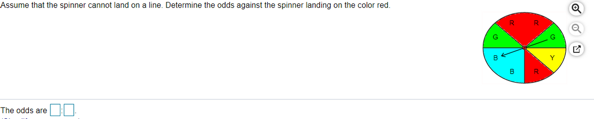 Assume that the spinner cannot land on a line. Determine the odds against the spinner landing on the color red.
G
B
Y
B
The odds are :
