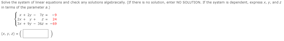 Solve the system of linear equations and check any solutions algebraically. (If there is no solution, enter NO SOLUTION. If the system is dependent, express x, y, and z
in terms of the parameter a.)
x + 2y -
7z =
-9
2х + у +
z =
24
3x + 9y - 36z = -69
(х, у, 2) %3D
