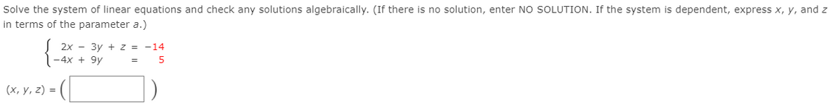 Solve the system of linear equations and check any solutions algebraically. (If there is no solution, enter No SOLUTION. If the system is dependent, express x, y, and z
in terms of the parameter a.)
2x - 3y + z = -14
-4x + 9y
(х, у, 2) %3D
