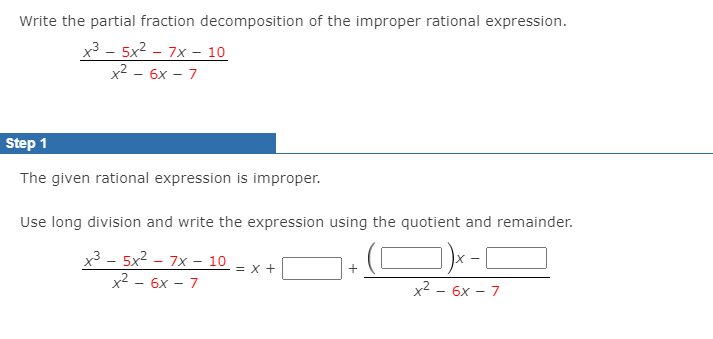 Write the partial fraction decomposition of the improper rational expression.
x3 - 5x2 - 7x - 10
x2 — 6х — 7
Step 1
The given rational expression is improper.
Use long division and write the expression using the quotient and remainder.
x3 - 5x2 - 7x – 10
x2 - бх — 7
(O)x -C
= x +
х2 - бх — 7
