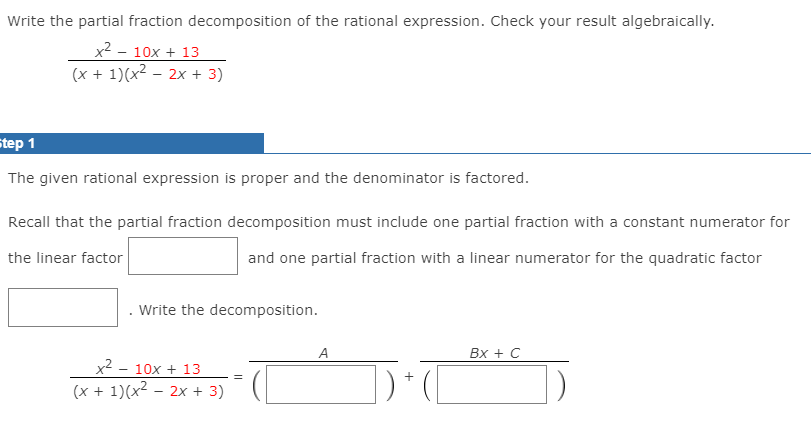 Write the partial fraction decomposition of the rational expression. Check your result algebraically.
x2 - 10x + 13
(x + 1)(x2 – 2x + 3)
Step 1
The given rational expression is proper and the denominator is factored.
Recall that the partial fraction decomposition must include one partial fraction with a constant numerator for
the linear factor
and one partial fraction with a linear numerator for the quadratic factor
Write the decomposition.
A
Вх + С
x2 - 10x + 13
(x + 1)(x2 – 2x + 3)
