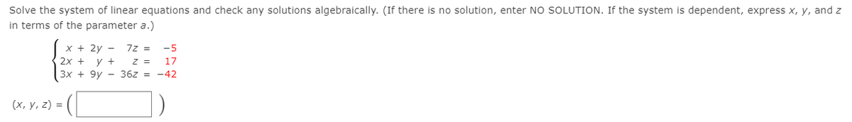 Solve the system of linear equations and check any solutions algebraically. (If there is no solution, enter NO SOLUTION. If the system is dependent, express x, y, and z
in terms of the parameter a.)
х+ 2у —
7z =
-5
2х +
3x + 9y - 36z = -42
y +
z =
17
(х, у, 2) 3D
