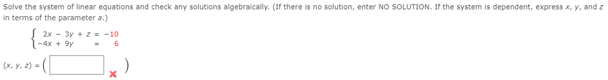 Solve the system of linear equations and check any solutions algebraically. (If there is no solution, enter NO SOLUTION. If the system is dependent, express x, y, and z
in terms of the parameter a.)
2х — Зу + 2z %3D -10
-4x + 9y
(х, у, 2) %3D
