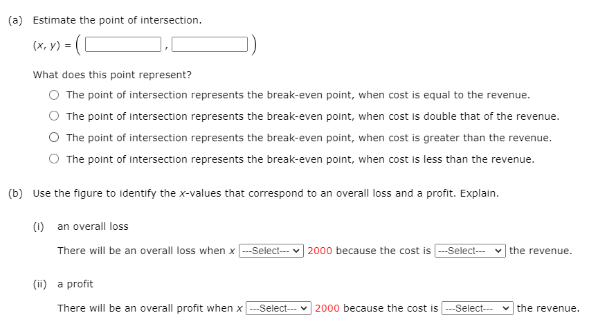 (a) Estimate the point of intersection.
(х, у) %3D
What does this point represent?
The point of intersection represents the break-even point, when cost is equal to the revenue.
The point of intersection represents the break-even point, when cost is double that of the revenue.
The point of intersection represents the break-even point, when cost is greater than the revenue.
O The point of intersection represents the break-even point, when cost is less than the revenue.
(b) Use the figure to identify the x-values that correspond to an overall loss and a profit. Explain.
(i) an overall loss
There will be an overall loss when x --Select--- v 2000 because the cost is --Select-- v the revenue.
(ii) a profit
There will be an overall profit when x---Select--- v 2000 because the cost is ---Select--- v the revenue.
