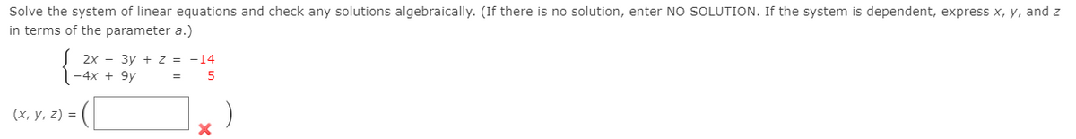 Solve the system of linear equations and check any solutions algebraically. (If there is no solution, enter NO SOLUTION. If the system is dependent, express x, y, and z
in terms of the parameter a.)
2х — Зу + 2 %3D -14
-4x + 9y
=
(х, у, 2) %3D
