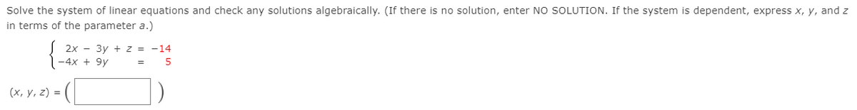 Solve the system of linear equations and check any solutions algebraically. (If there is no solution, enter NO SOLUTION. If the system is dependent, express x, y, and z
in terms of the parameter a.)
J 2x - 3y + z = -14
-4x + 9y
5
(х, у, 2) %3D
