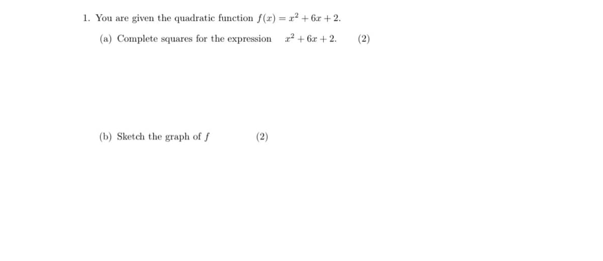 1. You are given the quadratic function f(x) = x² + 6x + 2.
(a) Complete squares for the expression
x² + 6x + 2.
(2)
(b) Sketch the graph of f
(2)
