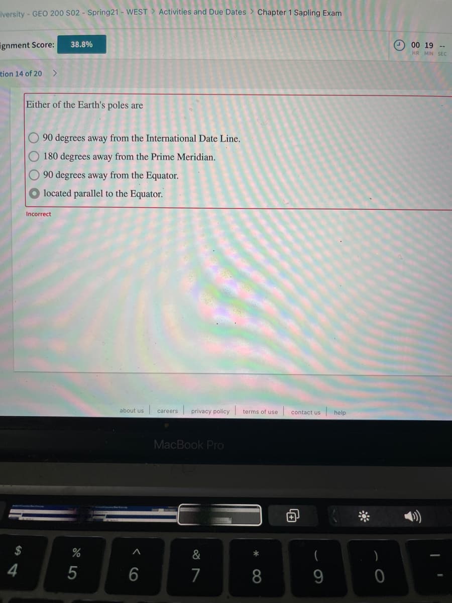 iversity - GEO 200 S02 - Spring21 - WEST > Activities and Due Dates > Chapter 1 Sapling Exam
ignment Score:
38.8%
O 00 19 --
HR MIN SEC
tion 14 of 20
>
Either of the Earth's poles are
90 degrees away from the International Date Line.
180 degrees away from the Prime Meridian.
90 degrees away from the Equator.
located parallel to the Equator.
Incorrect
about us
privacy policy |
terms of use
contact us help
careers
MacBook Pro
2$
&
*
BE
4
5
7
8
9
OO O
