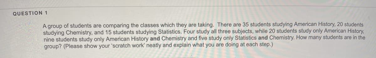 QUESTION 1
A group of students are comparing the classes which they are taking. There are 35 students studying American History, 20 students
studying Chemistry, and 15 students studying Statistics. Four study all three subjects, while 20 students study only American History,
nine students study only American History and Chemistry and five study only Statistics and Chemistry. How many students are in the
group? (Please show your 'scratch work' neatly and explain what you are doing at each step.)
