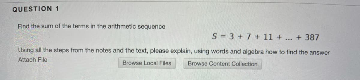 QUESTION 1
Find the sum of the terms in the arithmetic sequence
S = 3 + 7 + 11 + ... + 387
Using all the steps from the notes and the text, please explain, using words and algebra how to find the answer
Attach File
Browse Local Files
Browse Content Collection

