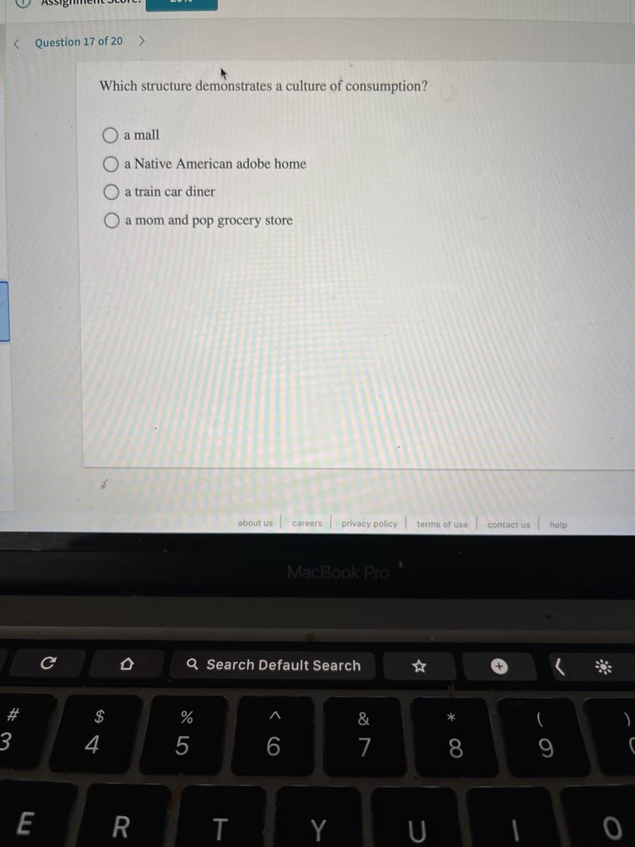 < Question 17 of 20
Which structure demonstrates a culture of consumption?
a mall
a Native American adobe home
a train car diner
O a mom and pop grocery store
about us
privacy policy
careers
terms of use
contact us
help
MacBook Pro
Q Search Default Search
23
$
%
&
3
4
8
9
E
R
Y
< CO
