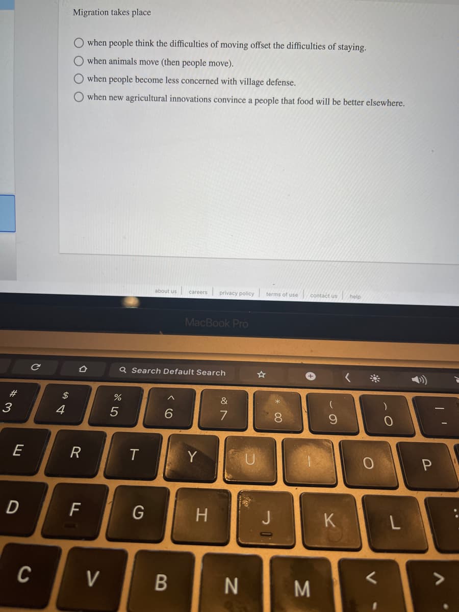 Migration takes place
when people think the difficulties of moving offset the difficulties of staying.
when animals move (then people move).
O when people become less concerned with village defense.
O when new agricultural innovations convince a people that food will be better elsewhere.
about us
privacy policy terms of use
contact us
help
careers
MacBook Pro
Q Search Default Search
23
$
&
3
4
5
6.
7
8.
E
R
Y
U
P
F
G
H
K
V
L.
B
ト
DI
