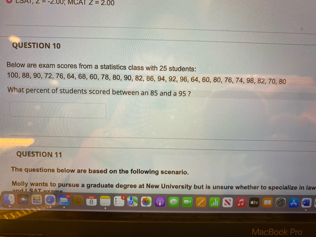 2.00; MCAT Z= 2.00
QUESTION 10
Below are exam scores from a statistics class with 25 students:
100, 88, 90, 72, 76, 64, 68, 60, 78, 80, 90, 82, 86, 94, 92, 96, 64, 60, 80, 76, 74, 98, 82, 70, 80
What percent of students scored between an 85 and a 95?
QUESTION 11
The questions below are based on the following scenario.
Molly wants to pursue a graduate degree at New University but is unsure whether to specialize in law
and I SAT exanms
181
8.
AA
MacBook Pro
