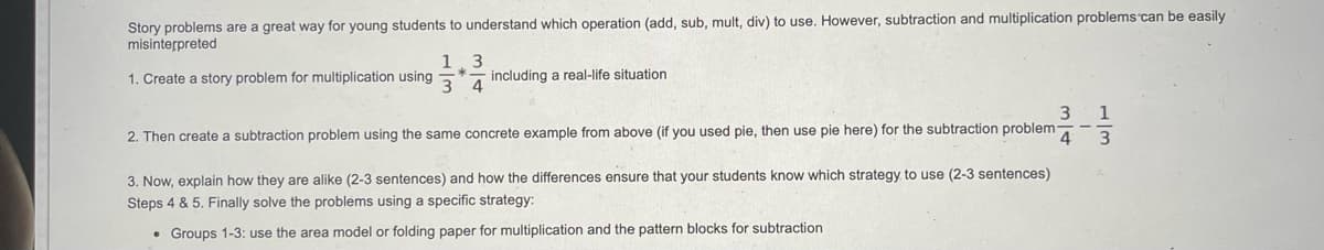 Story problems are a great way for young students to understand which operation (add, sub, mult, div) to use. However, subtraction and multiplication problems can be easily
misinterpreted
1.3
1. Create a story problem for multiplication using
including a real-life situation
3 4
1
2. Then create a subtraction problem using the same concrete example from above (if you used pie, then use pie here) for the subtraction problem
4
3
3. Now, explain how they are alike (2-3 sentences) and how the differences ensure that your students know which strategy to use (2-3 sentences)
Steps 4 & 5. Finally solve the problems using a specific strategy:
• Groups 1-3: use the area model or folding paper for multiplication and the pattern blocks for subtraction
