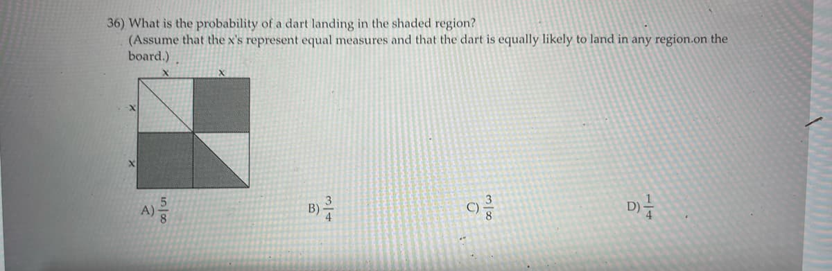 36) What is the probability of a dart landing in the shaded region?
(Assume that the x's represent equal measures and that the dart is equally likely to land in any region.on the
board.)
A)
D)-
B)
5/8
