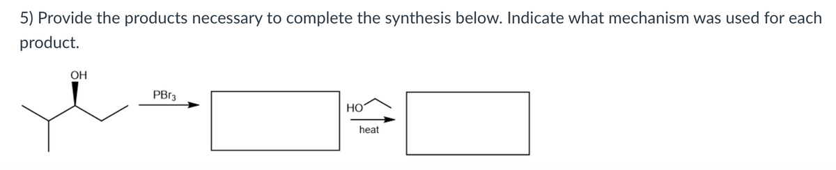 5) Provide the products necessary to complete the synthesis below. Indicate what mechanism was used for each
product.
OH
PB13
Но
heat
