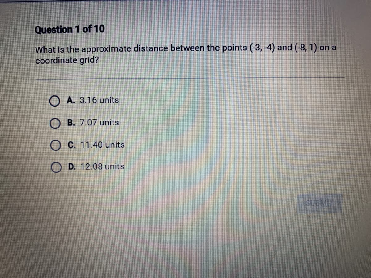 Question 1 of 10
What is the approximate distance between the points (-3,-4) and (-8, 1) on a
coordinate grid?
OA. 3.16 units
OB. 7.07 units
O C. 11.40 units
D. 12.08 units
SUBMIT