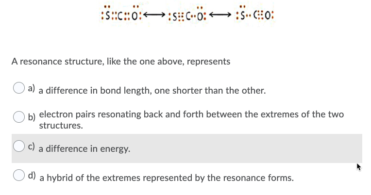 A resonance structure, like the one above, represents
a) a difference in bond length, one shorter than the other.
b) electron pairs resonating back and forth between the extremes of the two
structures.
c) a difference in energy.
d) a hybrid of the extremes represented by the resonance forms.
