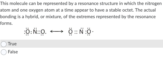 This molecule can be represented by a resonance structure in which the nitrogen
atom and one oxygen atom at a time appear to have a stable octet. The actual
bonding is a hybrid, or mixture, of the extremes represented by the resonance
forms.
Ö: N::0.
True
False
