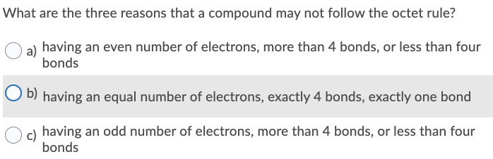 What are the three reasons that a compound may not follow the octet rule?
a) having an even number of electrons, more than 4 bonds, or less than four
bonds
O b) having an equal number of electrons, exactly 4 bonds, exactly one bond
c) having an odd number of electrons, more than 4 bonds, or less than four
bonds
