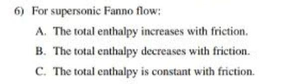 6) For supersonic Fanno flow:
A. The total enthalpy increases with friction.
B. The total enthalpy decreases with friction.
C. The total enthalpy is constant with friction.
