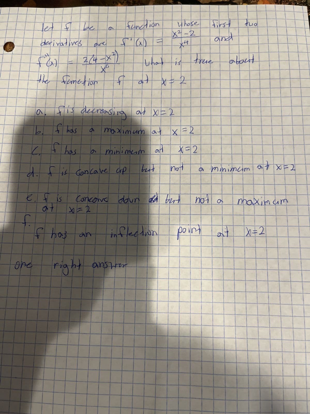 let & be
derivatives
f.
(x) J
one
the fometion
a
b
e. f is
at
are
2(4-X²)
a
6
fis decreasing
of has
of has
6
d. f is Concave ap
6
function
S'(x) =
What
fat x = 2
GX
f has an
maximum a
at
minimum
on X=2
att
right answer
best
inflection
Whose
X²-2
X4
is
Concore down a birt
X=2
X=2
X=2
not
Frase
first
and
but not
not a
point
two
a minimum
about
X = X 4°
maximum
2²+ X=2