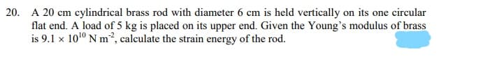 20. A 20 cm cylindrical brass rod with diameter 6 cm is held vertically on its one circular
flat end. A load of 5 kg is placed on its upper end. Given the Young's modulus of brass
is 9.1 x 1010 N m², calculate the strain energy of the rod.
