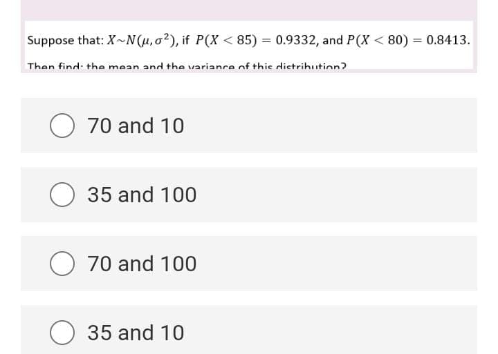 Suppose that: X~N(u,o²), if P(X < 85) = 0.9332, and P(X < 80) = 0.8413.
Then find: the mean and the variance of thic distrihution?
O 70 and 10
O 35 and 100
O 70 and 100
O 35 and 10
