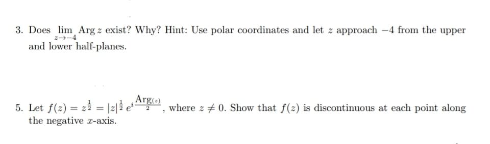 3. Does lim Arg z exist? Why? Hint: Use polar coordinates and let z approach -4 from the upper
z--4
and lower half-planes.
Arg(=)
5. Let f(z) = zi = |2|2 e , where z + 0. Show that f(2) is discontinuous at each point along
the negative -axis.
