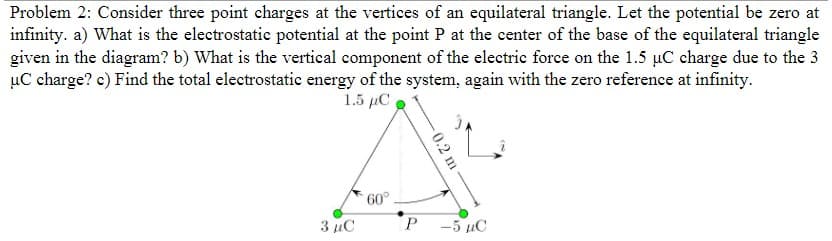 Problem 2: Consider three point charges at the vertices of an equilateral triangle. Let the potential be zero at
infinity. a) What is the electrostatic potential at the point P at the center of the base of the equilateral triangle
given in the diagram? b) What is the vertical component of the electric force on the 1.5 µC charge due to the 3
uC charge? c) Find the total electrostatic energy of the system, again with the zero reference at infinity.
1.5 με
3 дС
60°
P
-0.2 m
-5 µC