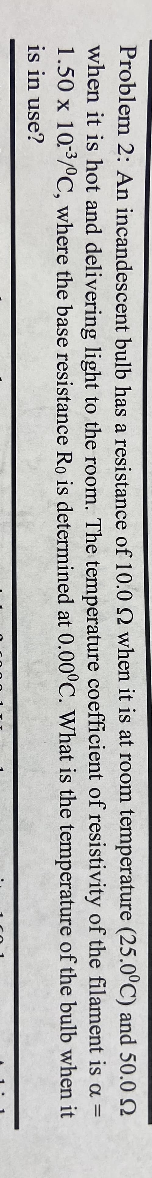 2
Problem 2: An incandescent bulb has a resistance of 10.0 Q when it is at room temperature (25.0°C) and 50.0
when it is hot and delivering light to the room. The temperature coefficient of resistivity of the filament is a =
1.50 x 10:³/°C, where the base resistance Ro is determined at 0.00°C. What is the temperature
of the bulb when it
is in use?